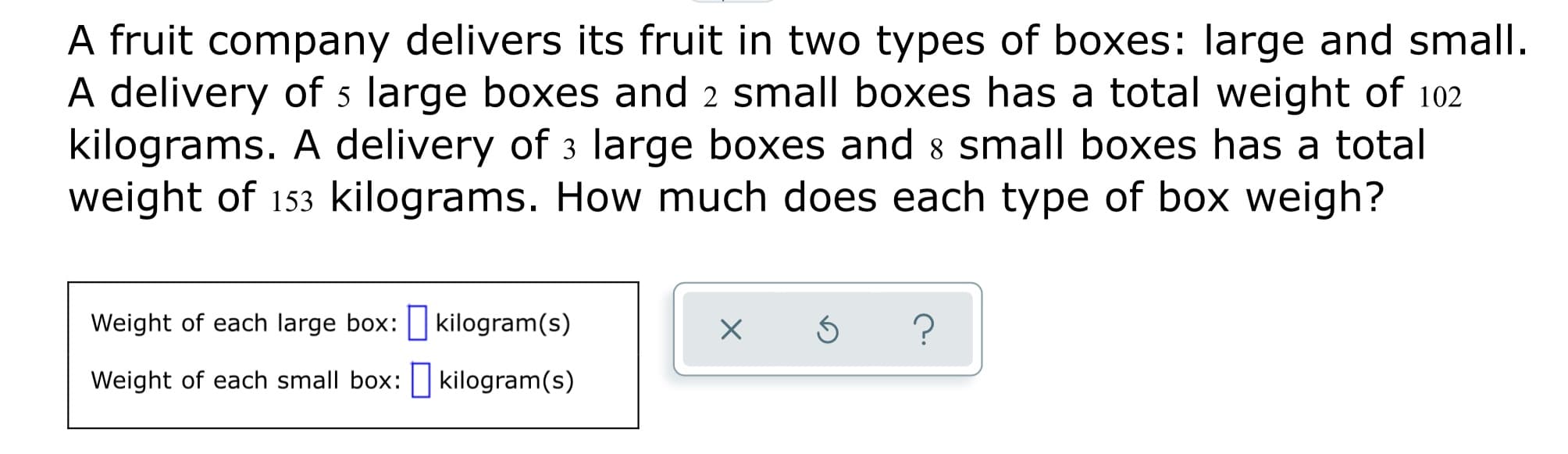 A fruit company delivers its fruit in two types of boxes: large and small.
A delivery of 5 large boxes and 2 small boxes has a total weight of 102
kilograms. A delivery of 3 large boxes and 8 small boxes has a total
weight of 153 kilograms. How much does each type of box weigh?
Weight of each large box: kilogram(s)
Weight of each small box: kilogram(s)

