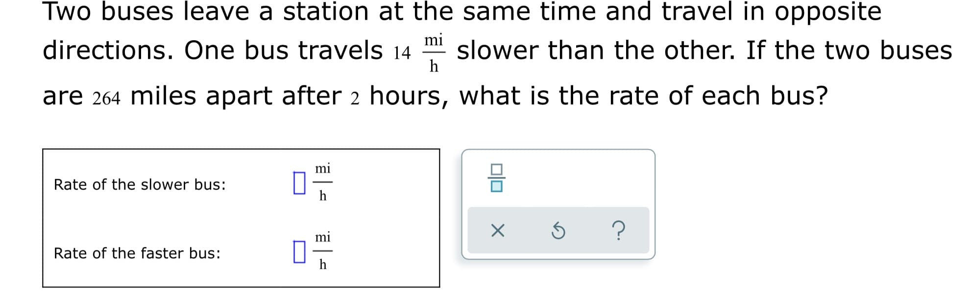 Two buses leave a station at the same time and travel in opposite
directions. One bus travels 14 m slower than the other. If the two buses
h
are 264 miles apart after 2 hours, what is the rate of each bus?
mi
Rate of the slower bus:
mi
Rate of the faster bus:
