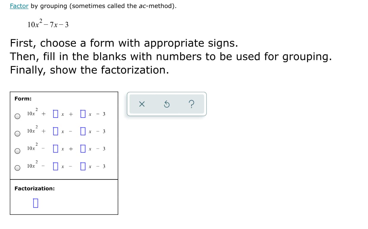 Factor by grouping (sometimes called the ac-method).
10x- 7x- 3
First, choose a form with appropriate signs.
Then, fill in the blanks with numbers to be used for grouping.
Finally, show the factorization.
Form:
2
10x
- 3
10x + 0*
х
- 3
O* + 0
10x
х
10x
х
Factorization:
