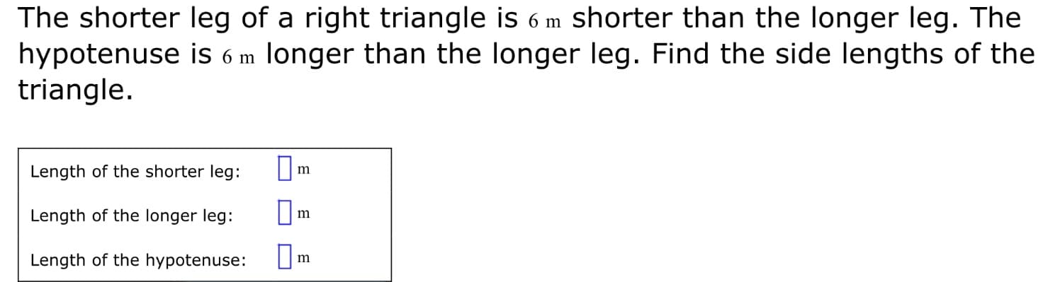 The shorter leg of a right triangle is 6 m shorter than the longer leg. The
hypotenuse is 6 m longer than the longer leg. Find the side lengths of the
triangle.
Length of the shorter leg:
m
Length of the longer leg:
Length of the hypotenuse: U
