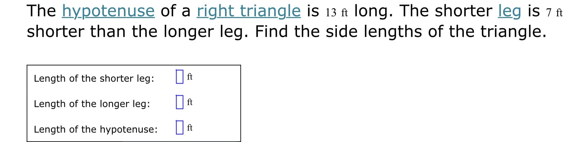 The hypotenuse of a right triangle is 13 ft long. The shorter leg is 7 ft
shorter than the longer leg. Find the side lengths of the triangle.
Length of the shorter leg:
ft
Length of the longer leg:
Length of the hypotenuse:
