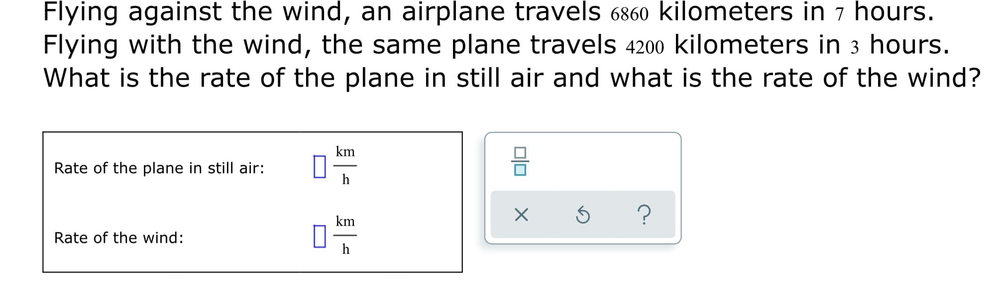 against the wind, an airplane travels 6860 kilometers in 7 hours.
Flying
Flying with the wind, the same plane travels 4200 kilometers in 3 hours.
What is the rate of the plane in still air and what is the rate of the wind?
km
Rate of the plane in still air:
h
km
Rate of the wind:
