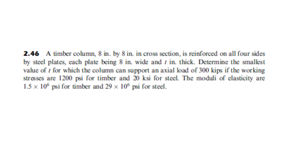 2.46 A timber column, 8 in. by 8 in. in cross section, is reinforced on all four sides
by steel plates, each plate being 8 in. wide and t in. thick. Determine the smalest
value of t for which the column can support an axial load of 300 kips if the working
stresses are 1200 psi for timber and 20 ksi for steel. The moduli of elasticity are
1.5 x 10° psi for timber and 29 x 10° psi for steel.
