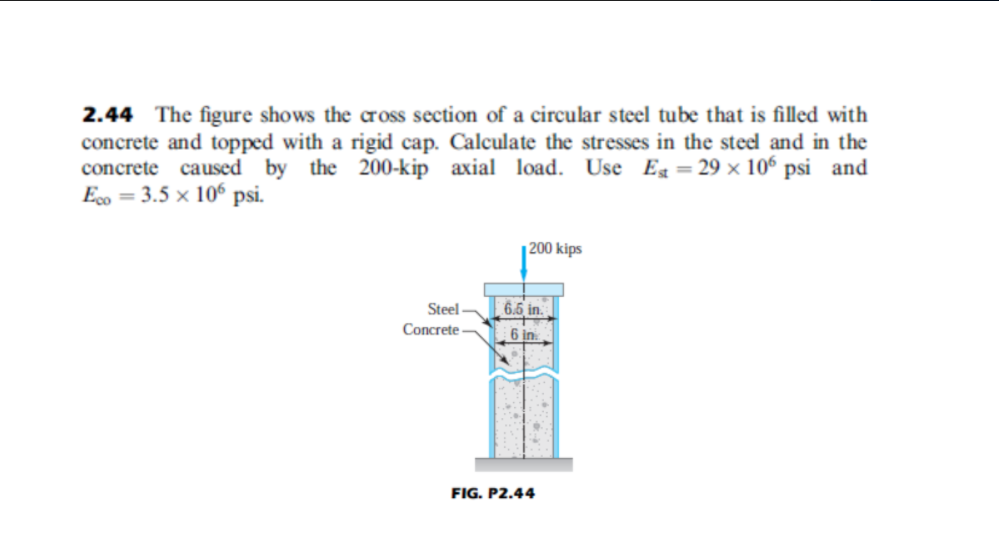 2.44 The figure shows the cross section of a circular steel tube that is filled with
concrete and topped with a rigid cap. Calculate the stresses in the steel and in the
concrete caused by the 200-kip axial load. Use Eg = 29 × 106 psi and
Eo = 3.5 x 10° psi.
|200 kips
6.5 in.
Steel
Concrete-
6 in
FIG. P2.44
