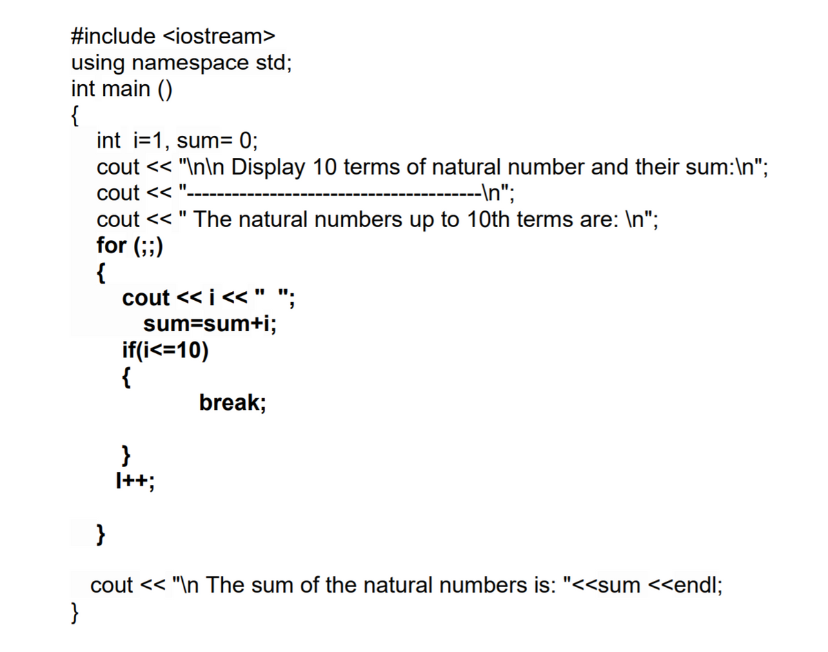 #include <iostream>
using namespace std;
int main ()
{
int i=1, sum= 0;
cout << "\n\n Display 10 terms of natural number and their sum:\n";
cout <<
-----------\n";
cout << " The natural numbers up to 10th terms are: \n";
for (;;)
{
cout << i <<"
sum=sum+i;
if(i<=10)
{
break;
}
|++;
}
cout << "\n The sum of the natural numbers is: "<<sum <<endl;
}
