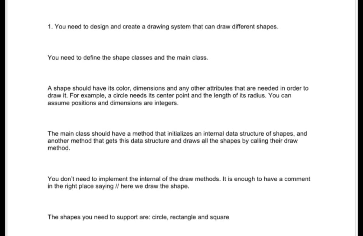 1. You need to design and create a drawing system that can draw different shapes.
You need to define the shape classes and the main class.
A shape should have its color, dimensions and any other attributes that are needed in order to
draw it. For example, a circle needs its center point and the length of its radius. You can
assume positions and dimensions are integers.
The main class should have a method that initializes an internal data structure of shapes, and
another method that gets this data structure and draws all the shapes by calling their draw
method.
You don't need to implement the internal of the draw methods. It is enough to have a comment
in the right place saying // here we draw the shape.
The shapes you need to support are: circle, rectangle and square
