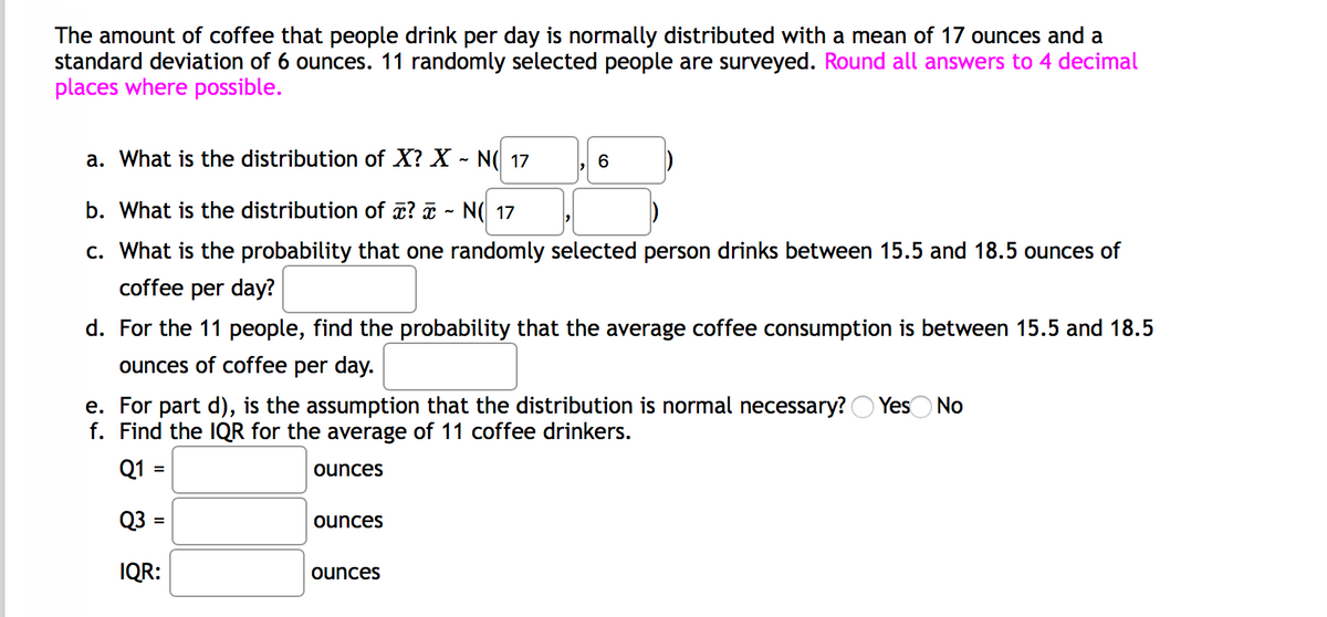 The amount of coffee that people drink per day is normally distributed with a mean of 17 ounces and a
standard deviation of 6 ounces. 11 randomly selected people are surveyed. Round all answers to 4 decimal
places where possible.
a. What is the distribution of X? X - N( 17
6
b. What is the distribution of ? a - N( 17
c. What is the probability that one randomly selected person drinks between 15.5 and 18.5 ounces of
coffee per day?
d. For the 11 people, find the probability that the average coffee consumption is between 15.5 and 18.5
ounces of coffee per day.
e. For part d), is the assumption that the distribution is normal necessary? O YesO No
f. Find the IQR for the average of 11 coffee drinkers.
Q1 =
ounces
Q3 =
ounces
IQR:
ounces
