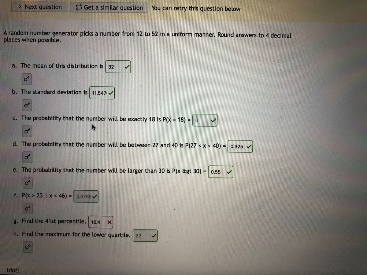 > Next question
3 Get a similar question
You can retry this question below
A random number generator picks a number from 12 to 52 in a uniform manner. Round answers to 4 decimal
places when possible.
a. The mean of this distribution is 32
b. The standard deviation is 11.547 /
c. The probability that the number will be exactly 18 is P(x 18) = o
d. The probability that the number will be between 27 and 40 is P(27 <x < 40) = 0.325
e. The probability that the number will be larger than 30 is P(x &gt 30) = 0.55
%3D
f. P(x > 23 | x < 46) = 0.6765
%3D
g. Find the 41st percentile. 16.4
h. Find the maximum for the lower quartile. 22
Hint:
