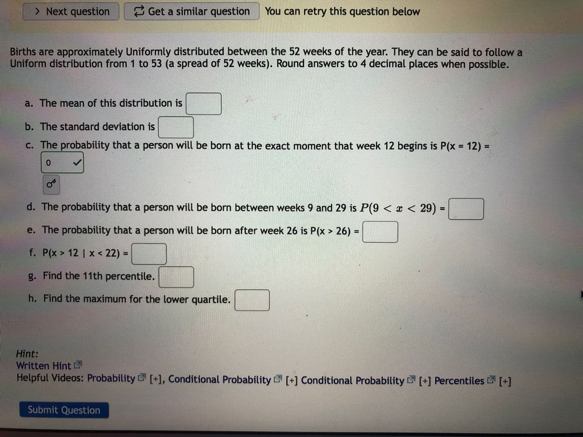 > Next question
Get a similar question
You can retry this question below
Births are approximately Uniformly distributed between the 52 weeks of the year. They can be said to follow a
Uniform distribution from 1 to 53 (a spread of 52 weeks). Round answers to 4 decimal places when possible.
a. The mean of this distribution is
b. The standard deviation is
c. The probability that a person will be born at the exact moment that week 12 begins is P(x = 12) =
0.
d. The probability that a person will be born between weeks 9 and 29 is P(9 < x < 29) =
%3D
e. The probability that a person will be born after week 26 is P(x > 26) =
%3D
f. P(x > 12 | x < 22) =
g. Find the 11th percentile.
h. Find the maximum for the lower quartile.
Hint:
Written Hint
Helpful Videos: Probability [+1, Conditional Probability [+] Conditional Probability [+] Percentiles [+]
Submit Question
