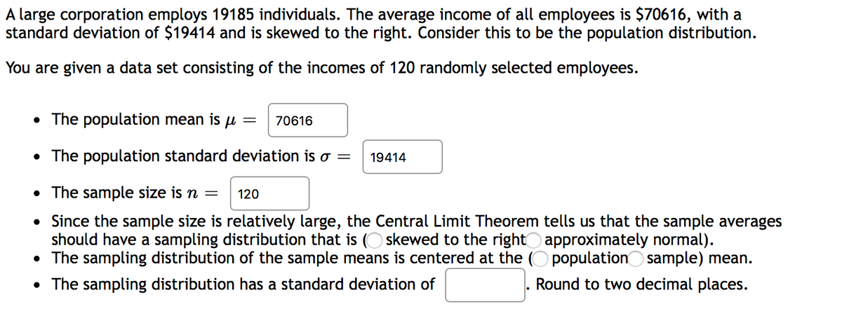 A large corporation employs 19185 individuals. The average income of all employees is $70616, with a
standard deviation of $19414 and is skewed to the right. Consider this to be the population distribution.
You are given a data set consisting of the incomes of 120 randomly selected employees.
• The population mean is p =
70616
• The population standard deviation is o =
19414
• The sample size is n =
120
• Since the sample size is relatively large, the Central Limit Theorem tells us that the sample averages
should have a sampling distribution that is (O skewed to the right approximately normal).
• The sampling distribution of the sample means is centered at the (O populationO sample) mean.
• The sampling distribution has a standard deviation of
Round to two decimal places.
