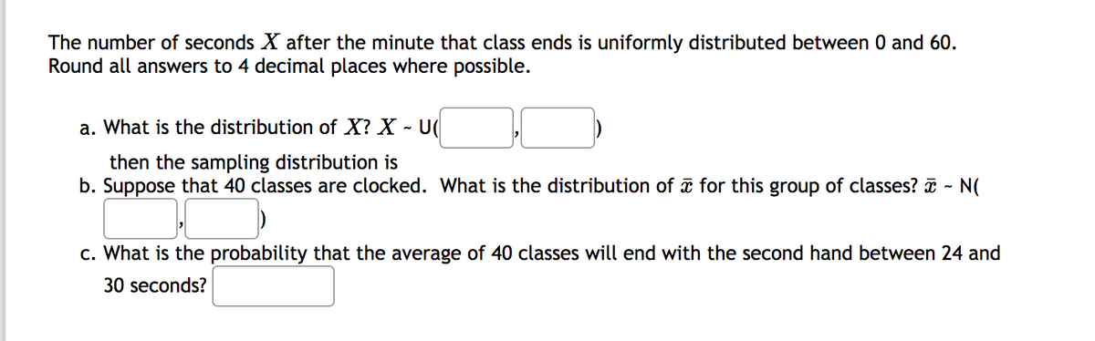 The number of seconds X after the minute that class ends is uniformly distributed between 0 and 60.
Round all answers to 4 decimal places where possible.
a. What is the distribution of X? X - U(
then the sampling distribution is
b. Suppose that 40 classes are clocked. What is the distribution of i for this group of classes? i - N(
c. What is the probability that the average of 40 classes will end with the second hand between 24 and
30 seconds?
