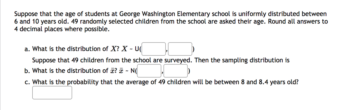 Suppose that the age of students at George Washington Elementary school is uniformly distributed between
6 and 10 years old. 49 randomly selected children from the school are asked their age. Round all answers to
4 decimal places where possible.
a. What is the distribution of X? X - U(
Suppose that 49 children from the school are surveyed. Then the sampling distribution is
b. What is the distribution of x? T - N(
c. What is the probability that the average of 49 children will be between 8 and 8.4 years old?
