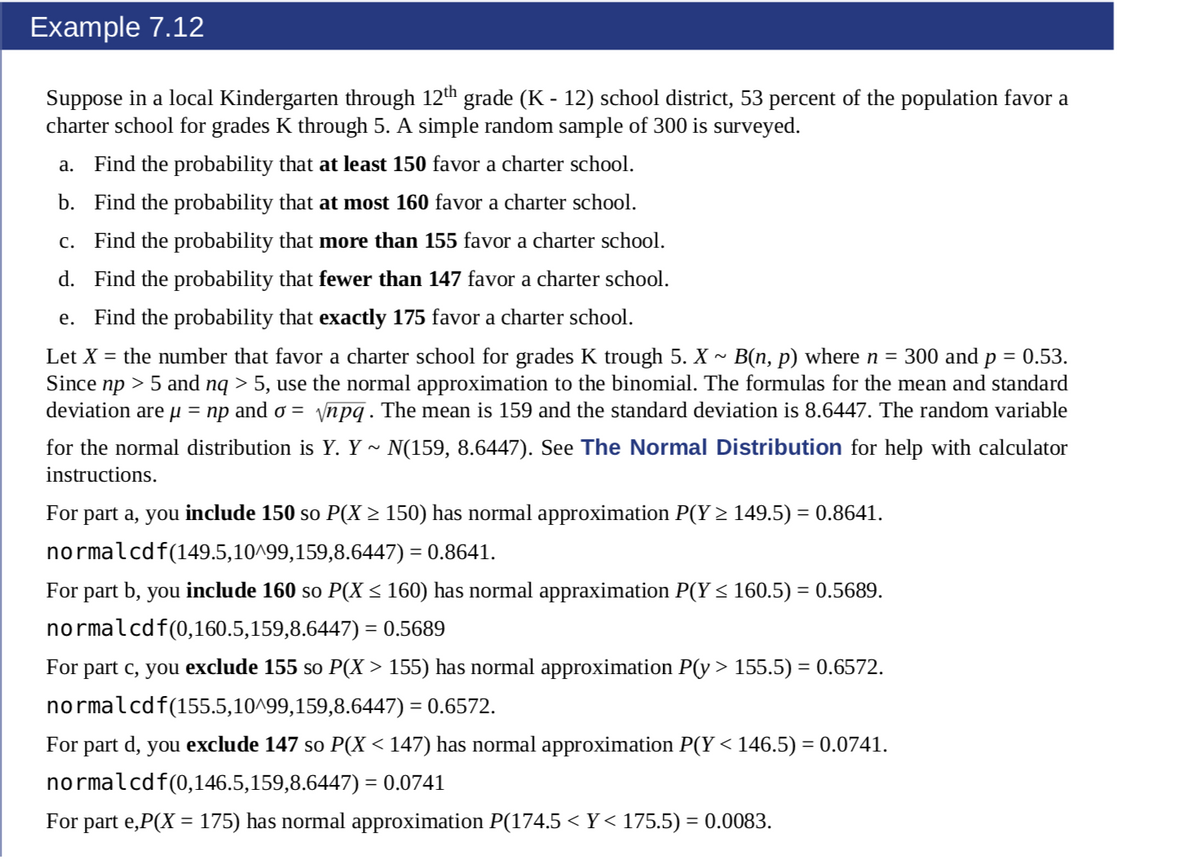 Example 7.12
Suppose in a local Kindergarten through 12th grade (K - 12) school district, 53 percent of the population favor a
charter school for grades K through 5. A simple random sample of 300 is surveyed.
a. Find the probability that at least 150 favor a charter school.
b. Find the probability that at most 160 favor a charter school.
c. Find the probability that more than 155 favor a charter school.
d. Find the probability that fewer than 147 favor a charter school.
e. Find the probability that exactly 175 favor a charter school.
Let X = the number that favor a charter school for grades K trough 5. X ~ B(n, p) where n = 300 and p = 0.53.
Since np > 5 and nq > 5, use the normal approximation to the binomial. The formulas for the mean and standard
deviation are µ = np and ơ =
ynpq. The mean is 159 and the standard deviation is 8.6447. The random variable
for the normal distribution is Y. Y ~ N(159, 8.6447). See The Normal Distribution for help with calculator
instructions.
For part a, you include 150 so P(X > 150) has normal approximation P(Y > 149.5) = 0.8641.
normalcdf(149.5,10^99,159,8.6447) = 0.8641.
For part b, you include 160 so P(X < 160) has normal appraximation P(Y < 160.5) = 0.5689.
normalcdf(0,160.5,159,8.6447) = 0.5689
For part c, you exclude 155 so P(X > 155) has normal approximation P(y > 155.5) = 0.6572.
normalcdf(155.5,10^99,159,8.6447) = 0.6572.
For part d, you exclude 147 so P(X < 147) has normal approximation P(Y < 146.5) = 0.0741.
normalcdf(0,146.5,159,8.6447) = 0.0741
For part e,P(X = 175) has normal approximation P(174.5 < Y< 175.5) = 0.0083.
