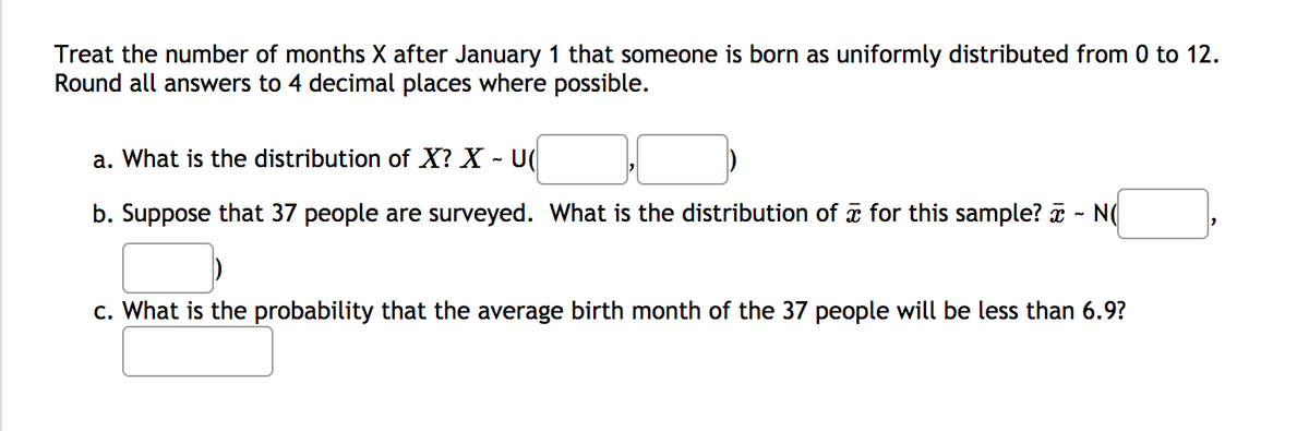 Treat the number of months X after January 1 that someone is born as uniformly distributed from 0 to 12.
Round all answers to 4 decimal places where possible.
a. What is the distribution of X? X - U(
b. Suppose that 37 people are surveyed. What is the distribution of for this sample? - N(
c. What is the probability that the average birth month of the 37 people will be less than 6.9?
