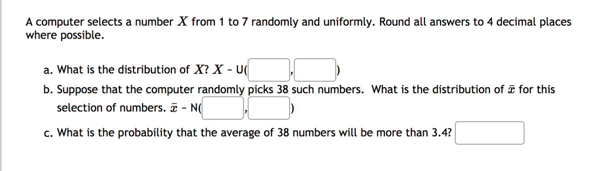 A computer selects a number X from 1 to 7 randomly and uniformly. Round all answers to 4 decimal places
where possible.
a. What is the distribution of X? X - U(
b. Suppose that the computer randomly picks 38 such numbers. What is the distribution of i for this
selection of numbers. - N(
c. What is the probability that the average of 38 numbers will be more than 3.4?
