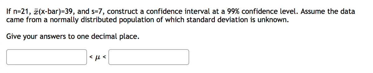 If n=21, 7(x-bar)=39, and s=7, construct a confidence interval at a 99% confidence level. Assume the data
came from a normally distributed population of which standard deviation is unknown.
Give your answers to one decimal place.
