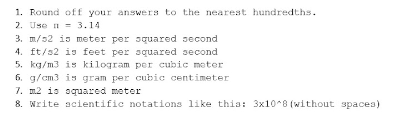 1. Round off your answers to the nearest hundredths.
2. Use n = 3.14
3. m/s2 is meter per squared second
4. ft/s2 is feet per squared second
5. kg/m3 is kilogram per cubic meter
6. g/cm3 is gram per cubic centimeter
7. m2 is squared meter
8. Write scientific notations like this: 3x10^8 (without spaces)
