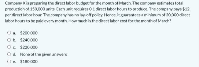 Company X is preparing the direct labor budget for the month of March. The company estimates total
production of 150,000 units. Each unit requires 0.1 direct labor hours to produce. The company pays $12
per direct labor hour. The company has no lay-off policy. Hence, it guarantees a minimum of 20,000 direct
labor hours to be paid every month. How much is the direct labor cost for the month of March?
O a. $200,000
O b. $240,000
O c. $220,000
O d. None of the given answers
O e. $180,000
