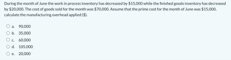 During the month of June the work in process inventory has decreased by $15,000 while the finished goods inventory has decreased
by $20,000. The cost of goods sold for the month was $70,000. Assume that the prime cost for the month of June was $15,000,
calculate the manufacturing overhead applied ($).
O a. 90,000
O b. 35,000
O c. 60,000
O d. 105,000
O e. 20,000
