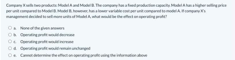 Company X sells two products: Model A and Model B. The company has a fixed production capacity. Model A has a higher selling price
per unit compared to Model B. Model B, however, has a lower variable cost per unit compared to model A. If company X's
management decided to sell more units of Model A, what would be the effect on operating profit?
a. None of the given answers
O b. Operating profit would decrease
O c. Operating profit would increase
O d. Operating profit would remain unchanged
O e. Cannot determine the effect on operating profit using the information above
