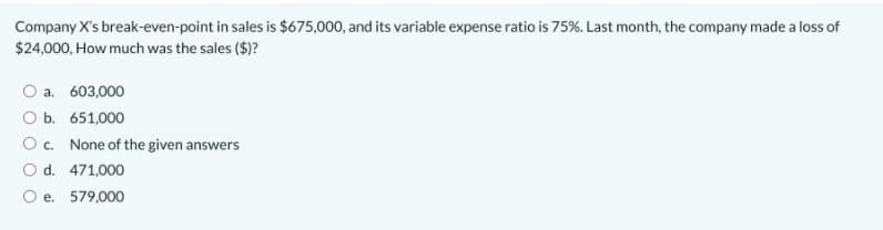 Company X's break-even-point in sales is $675,000, and its variable expense ratio is 75%. Last month, the company made a loss of
$24,000, How much was the sales ($)?
a. 603,000
O b. 651,000
Oc. None of the given answers
O d. 471,000
O e. 579,000
