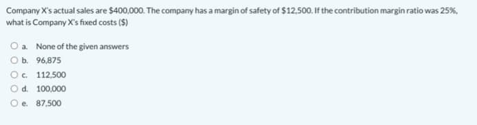 Company X's actual sales are $400,000. The company has a margin of safety of $12,500. If the contribution margin ratio was 25%,
what is Company X's fixed costs ($)
O a. None of the given answers
Оь. 96,875
O. 112,500
Od. 100,000
O e. 87,500
