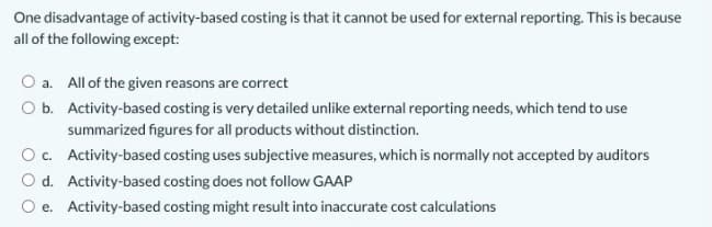 One disadvantage of activity-based costing is that it cannot be used for external reporting. This is because
all of the following except:
O a. All of the given reasons are correct
O b. Activity-based costing is very detailed unlike external reporting needs, which tend to use
summarized figures for all products without distinction.
O c. Activity-based costing uses subjective measures, which is normally not accepted by auditors
O d. Activity-based costing does not follow GAAP
O e. Activity-based costing might result into inaccurate cost calculations
