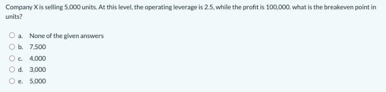 Company Xis selling 5,000 units. At this level, the operating leverage is 2.5, while the profit is 100,000. what is the breakeven point in
units?
O a. None of the given answers
O b. 7,500
Oc. 4,000
O d. 3,000
O e. 5,000
