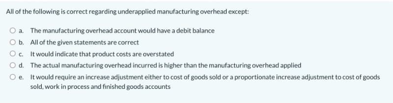 All of the following is correct regarding underapplied manufacturing overhead except:
O a. The manufacturing overhead account would have a debit balance
O b. All of the given statements are correct
O c. It would indicate that product costs are overstated
O d. The actual manufacturing overhead incurred is higher than the manufacturing overhead applied
It would require an increase adjustment either to cost of goods sold or a proportionate increase adjustment to cost of goods
sold, work in process and finished goods accounts
O e.
