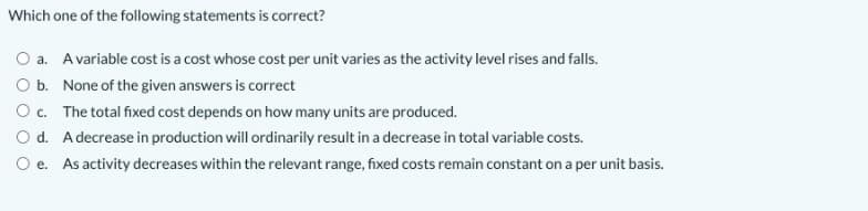 Which one of the following statements is correct?
O a. Avariable cost is a cost whose cost per unit varies as the activity level rises and falls.
O b. None of the given answers is correct
Oc. The total fixed cost depends on how many units are produced.
O d. A decrease in production will ordinarily result in a decrease in total variable costs.
O e. As activity decreases within the relevant range, fixed costs remain constant on a per unit basis.
