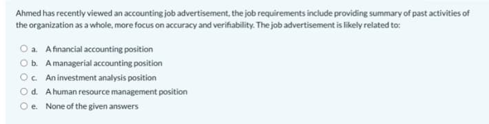 Ahmed has recently viewed an accounting job advertisement, the job requirements include providing summary of past activities of
the organization as a whole, more focus on accuracy and verifiability. The job advertisement is likely related to:
O a. Afinancial accounting position
O b. Amanagerial accounting position
Oc. Aninvestment analysis position
O d. A human resource management position
None of the given answers
