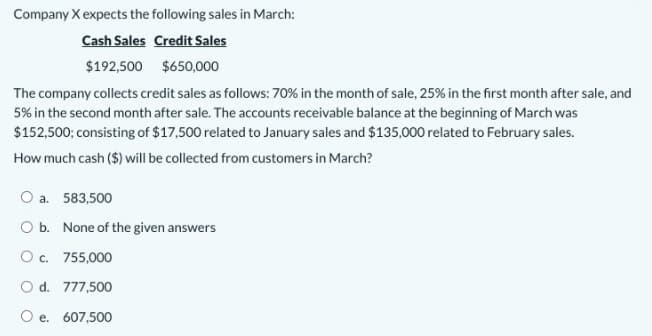 Company X expects the following sales in March:
Cash Sales Credit Sales
$192,500 $650,000
The company collects credit sales as follows: 70% in the month of sale, 25% in the first month after sale, and
5% in the second month after sale. The accounts receivable balance at the beginning of March was
$152,500; consisting of $17,500 related to January sales and $135,000 related to February sales.
How much cash ($) will be collected from customers in March?
O a. 583,500
O b. None of the given answers
Oc. 755,000
O d. 777,500
O e. 607,500
