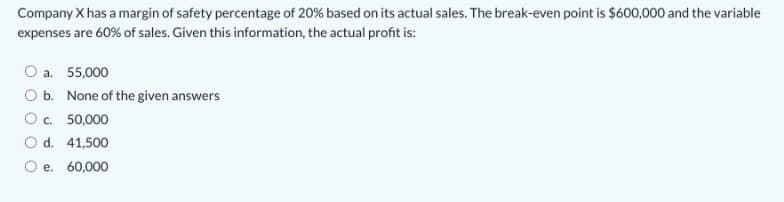 Company X has a margin of safety percentage of 20% based on its actual sales. The break-even point is $600,000 and the variable
expenses are 60% of sales. Given this information, the actual profit is:
a. 55,000
O b. None of the given answers
O c. 50,000
O d. 41,500
O e. 60,000
