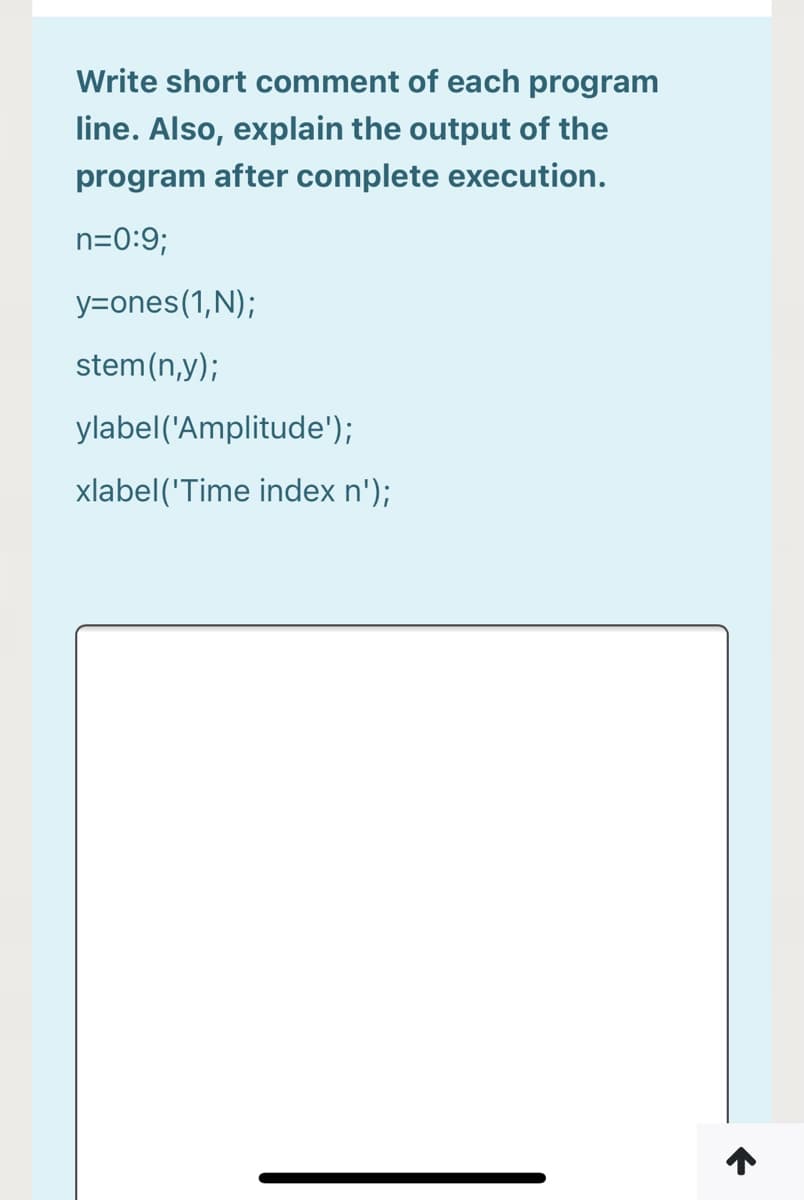 Write short comment of each program
line. Also, explain the output of the
program after complete execution.
n=0:9;
y=ones(1,N);
stem(n,y);
ylabel('Amplitude');
xlabel('Time index n');
