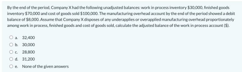 By the end of the period, Company X had the following unadjusted balances: work in process inventory $30,000, finished goods
inventory $70,000 and cost of goods sold $100,000. The manufacturing overhead account by the end of the period showed a debit
balance of $8,000. Assume that Company X disposes of any underapplies or overapplied manufacturing overhead proportionately
among work in process, finished goods and cost of goods sold, calculate the adjusted balance of the work in process account ($).
O a. 32,400
O b. 30,000
Oc. 28,800
O d. 31,200
e. None of the given answers
