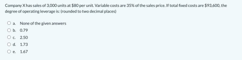 Company X has sales of 3,000 units at $80 per unit. Variable costs are 35% of the sales price. If total fixed costs are $93,600, the
degree of operating leverage is: (rounded to two decimal places)
O a. None of the given answers
O b. 0.79
О с. 2.50
O d. 1.73
O e. 1.67
