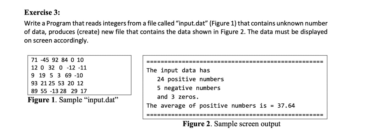 Exercise 3:
Write a Program that reads integers from a file called "input.dat" (Figure 1) that contains unknown number
of data, produces (create) new file that contains the data shown in Figure 2. The data must be displayed
on screen accordingly.
71 -45 92 84 0 10
====== ====== ======================================
12 0 32 0 -12 -11
The input data has
9 19 5 3 69 -10
24 positive numbers
5 negative numbers
93 21 25 53 20 12
89 55 -13 28 29 17
and 3 zeros.
Figure 1. Sample “input.dat"
The average of positive numbers is = 37.64
==================================================
Figure 2. Sample screen output
