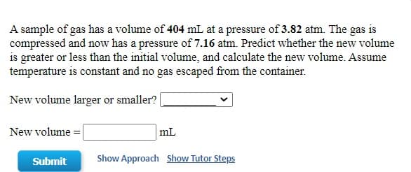A sample of gas has a volume of 404 mL at a pressure of 3.82 atm. The gas is
compressed and now has a pressure of 7.16 atm. Predict whether the new volume
is greater or less than the initial volume, and calculate the new volume. Assume
temperature is constant and no gas escaped from the container.
New volume larger or smaller?
New volume
mL

