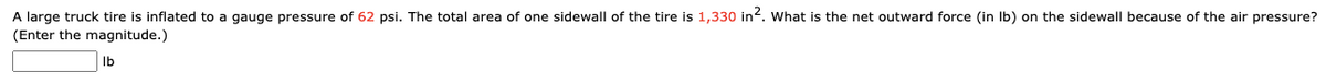 A large truck tire is inflated to a gauge pressure of 62 psi. The total area of one sidewall of the tire is 1,330 in?. What is the net outward force (in Ib) on the sidewall because of the air pressure?
(Enter the magnitude.)
Ib
