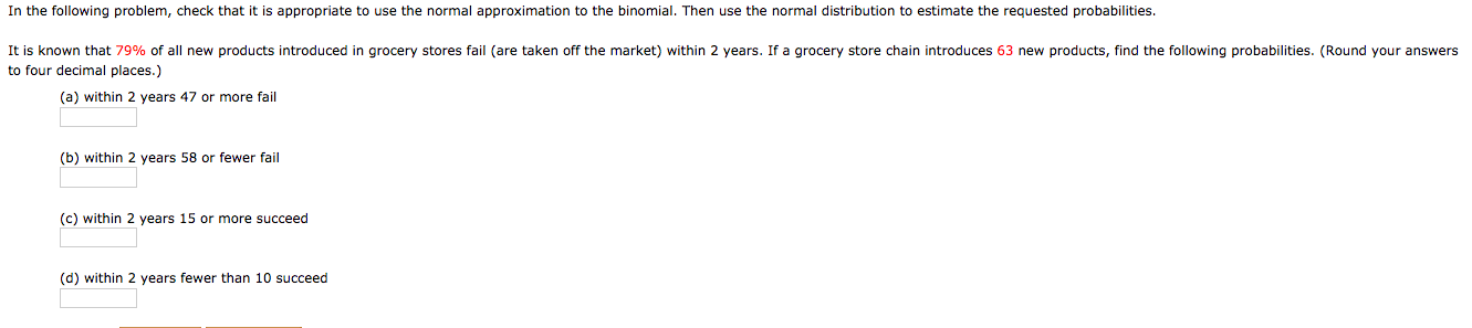 In the following problem, check that it is appropriate to use the normal approximation to the binomial. Then use the normal distribution to estimate the requested probabilities.
It is known that 79% of all new products introduced in grocery stores fail (are taken off the market) within 2 years. If a grocery store chain introduces 63 new products, find the following probabilities. (Round your answers
to four decimal places.)
(a) within 2 years 47 or more fail
(b) within 2 years 58 or fewer fail
(c) within 2 years 15 or more succeed
(d) within 2 years fewer than 10 succeed
