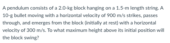 A pendulum consists of a 2.0-kg block hanging on a 1.5-m length string. A
10-g bullet moving with a horizontal velocity of 900 m/s strikes, passes
through, and emerges from the block (initially at rest) with a horizontal
velocity of 300 m/s. To what maximum height above its initial position will
the block swing?
