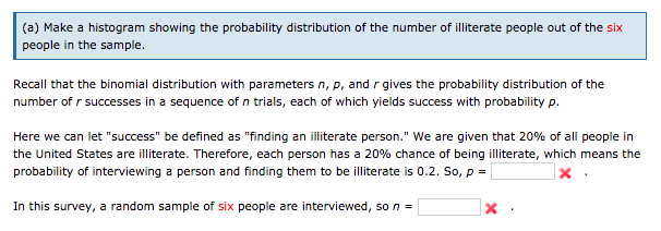 (a) Make a histogram showing the probability distribution of the number of illiterate people out of the six
people in the sample.
Recall that the binomial distribution with parameters n, p, and r gives the probability distribution of the
number of r successes in a sequence of n trials, each of which yields success with probability p.
Here we can let "success" be defined as "finding an illiterate person." We are given that 20% of all people in
the United States are illiterate. Therefore, each person has a 20% chance of being illiterate, which means the
probability of interviewing a person and finding them to be illiterate is 0.2. So, p =
In this survey, a random sample of six people are interviewed, so n =

