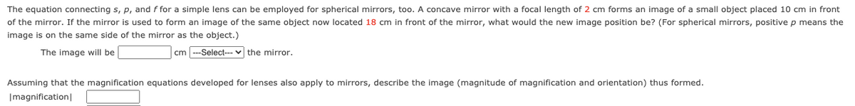 The equation connecting s, p, and f for a simple lens can be employed for spherical mirrors, too. A concave mirror with a focal length of 2 cm forms an image of a small object placed 10 cm in front
of the mirror. If the mirror is used to form an image of the same object now located 18 cm in front of the mirror, what would the new image position be? (For spherical mirrors, positive p means the
image is on the same side of the mirror as the object.)
The image will be
cm ---Select--- v the mirror.
Assuming that the magnification equations developed for lenses also apply to mirrors, describe the image (magnitude of magnification and orientation) thus formed.
|magnification|
