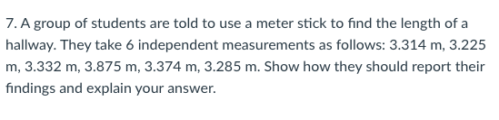 7. A group of students are told to use a meter stick to find the length of a
hallway. They take 6 independent measurements as follows: 3.314 m, 3.225
m, 3.332 m, 3.875 m, 3.374 m, 3.285 m. Show how they should report their
findings and explain your answer.
