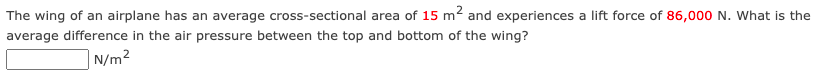 The wing of an airplane has an average cross-sectional area of 15 m2 and experiences a lift force of 86,000 N. What is the
average difference in the air pressure between the top and bottom of the wing?
| N/m2
