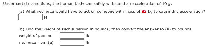 Under certain conditions, the human body can safely withstand an acceleration of 10 g.
(a) What net force would have to act on someone with mass of 82 kg to cause this acceleration?
N
(b) Find the weight of such a person in pounds, then convert the answer to (a) to pounds.
weight of person
Ib
net force from (a)
Ib
