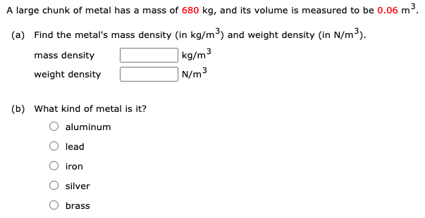 A large chunk of metal has a mass of 680 kg, and its volume is measured to be 0.06 m3.
(a) Find the metal's mass density (in kg/m³) and weight density (in N/m³).
mass density
kg/m3
weight density
N/m3
(b) What kind of metal is it?
aluminum
lead
iron
silver
brass
