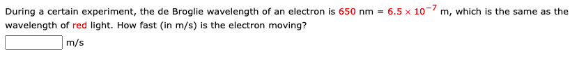 During a certain experiment, the de Broglie wavelength of an electron is 650 nm = 6.5 x 10-7 m, which is the same as the
wavelength of red light. How fast (in m/s) is the electron moving?
m/s
