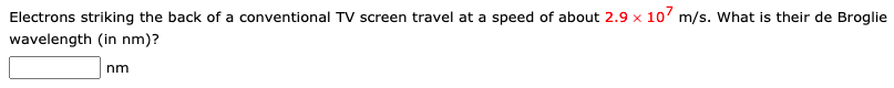 Electrons striking the back of a conventional TV screen travel at a speed of about 2.9 x 107 m/s. What is their de Broglie
wavelength (in nm)?
nm
