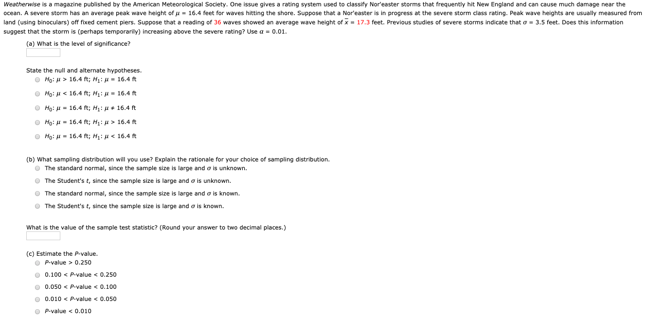 Weatherwise is a magazine published by the American Meteorological Society. One issue gives a rating system used to classify Nor'easter storms that frequently hit New England and can cause much damage near the
ocean. A severe storm has an average peak wave height of u = 16.4 feet for waves hitting the shore. Suppose that a Nor'easter is in progress at the severe storm class rating. Peak wave heights are usually measured from
land (using binoculars) off fixed cement piers. Suppose that a reading of 36 waves showed an average wave height of x = 17.3 feet. Previous studies of severe storms indicate that o = 3.5 feet. Does this information
suggest that the storm is (perhaps temporarily) increasing above the severe rating? Use a = 0.01.
(a) What is the level of significance?
State the null and alternate hypotheses.
O Ho: H > 16.4 ft; H1: µ = 16.4 ft
O Ho: H < 16.4 ft; H1: µ = 16.4 ft
O Họ: H = 16.4 ft; H1: H * 16.4 ft
O Ho: H = 16.4 ft; H1: u > 16.4 ft
O Ho: H = 16.4 ft; H1: H < 16.4 ft
(b) What sampling distribution will you use? Explain the rationale for your choice of sampling distribution.
O The standard normal, since the sample size is large and o is unknown.
O The Student's t, since the sample size is large and o is unknown.
O The standard normal, since the sample size is large and o is known.
O The Student's t, since the sample size is large and o is known.
What is the value of the sample test statistic? (Round your answer to two decimal places.)
(c) Estimate the P-value.
O P-value > 0.250
O 0.100 < P-value < 0.250
O 0.050 < P-value < 0.100
O 0.010 < P-value < 0.050
O P-value < 0.010

